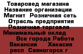 Товаровед магазина › Название организации ­ Магнит, Розничная сеть › Отрасль предприятия ­ Розничная торговля › Минимальный оклад ­ 33 400 - Все города Работа » Вакансии   . Хакасия респ.,Саяногорск г.